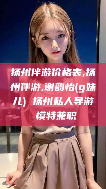 合肥扬州伴游价格表,扬州伴游,谢韵怡(g妹儿) 扬州私人导游 模特兼职