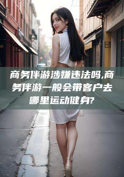 合肥商务伴游涉嫌违法吗,商务伴游一般会带客户去哪里运动健身?