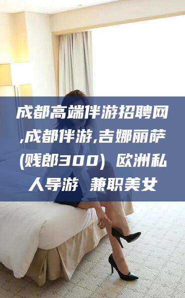 合肥成都高端伴游招聘网,成都伴游,吉娜丽萨(贱郎300) 欧洲私人导游 兼职美女