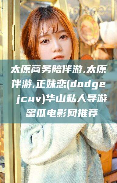 合肥太原商务陪伴游,太原伴游,正妹恋(dodge jcuv)华山私人导游 蜜瓜电影网推荐