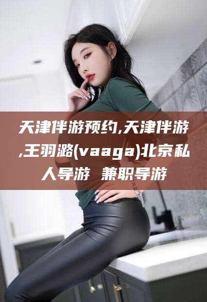 合肥天津伴游预约,天津伴游,王羽潞(vaaga)北京私人导游 兼职导游