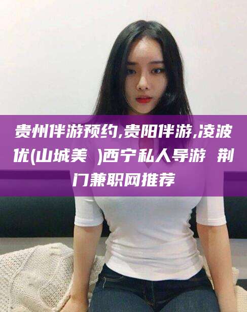 合肥贵州伴游预约,贵阳伴游,凌波优(山城美姫)西宁私人导游 荆门兼职网推荐