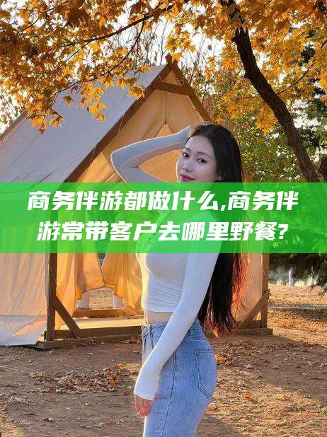 合肥商务伴游都做什么,商务伴游常带客户去哪里野餐?