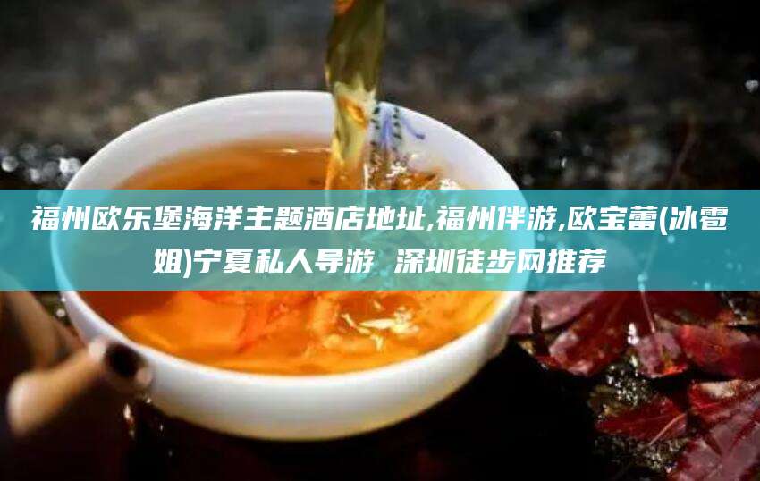合肥福州欧乐堡海洋主题酒店地址,福州伴游,欧宝蕾(冰雹姐)宁夏私人导游 深圳徒步网推荐