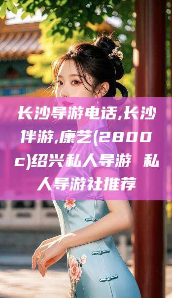 合肥长沙导游电话,长沙伴游,康艺(2800c)绍兴私人导游 私人导游社推荐