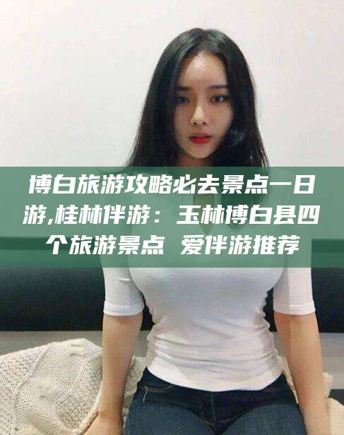 合肥博白旅游攻略必去景点一日游,桂林伴游：玉林博白县四个旅游景点 爱伴游推荐