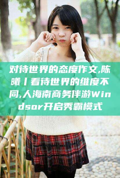 合肥对待世界的态度作文,陈曦丨看待世界的维度不同,人海南商务伴游Windsor开启秀霸模式
