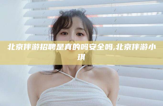 合肥北京伴游招聘是真的吗安全吗,北京伴游小琪