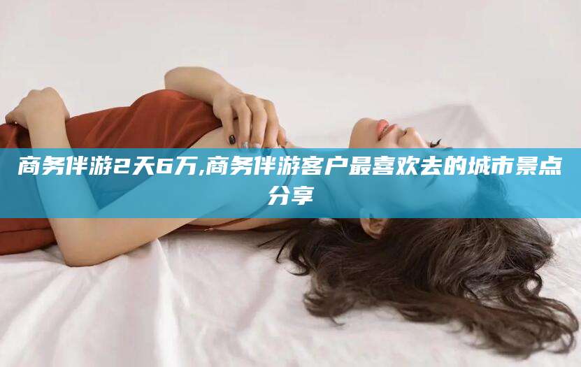合肥商务伴游2天6万,商务伴游客户最喜欢去的城市景点分享