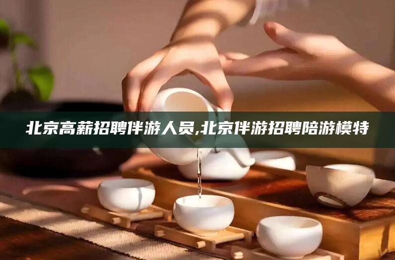 合肥北京高薪招聘伴游人员,北京伴游招聘陪游模特