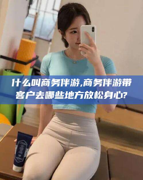 合肥什么叫商务伴游,商务伴游带客户去哪些地方放松身心?