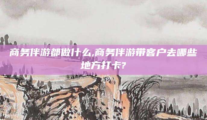 合肥商务伴游都做什么,商务伴游带客户去哪些地方打卡?