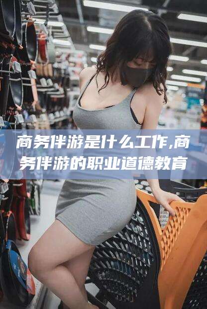 合肥商务伴游是什么工作,商务伴游的职业道德教育