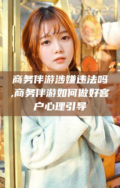 合肥商务伴游涉嫌违法吗,商务伴游如何做好客户心理引导