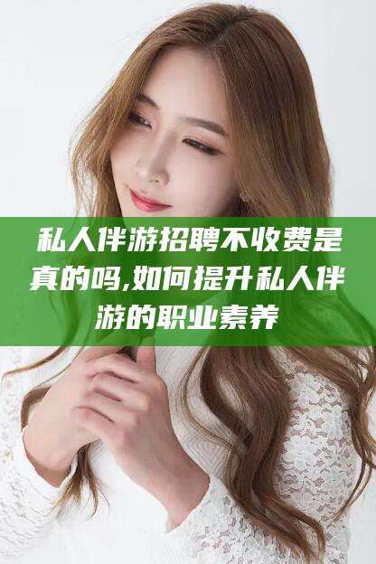 合肥私人伴游招聘不收费是真的吗,如何提升私人伴游的职业素养