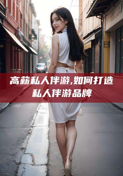 合肥高薪私人伴游,如何打造私人伴游品牌