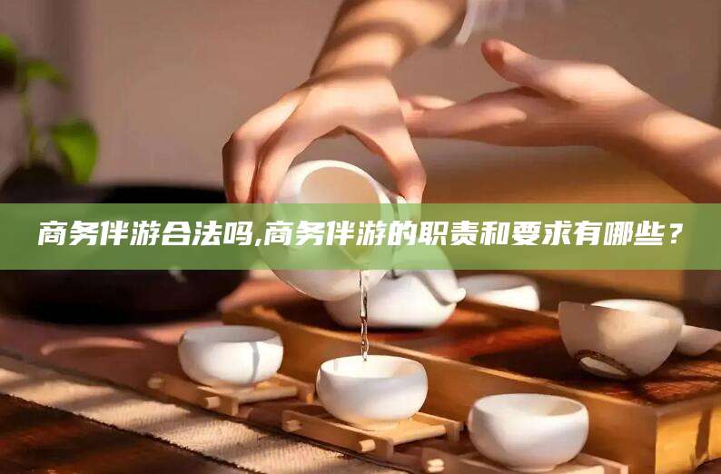 合肥商务伴游合法吗,商务伴游的职责和要求有哪些？