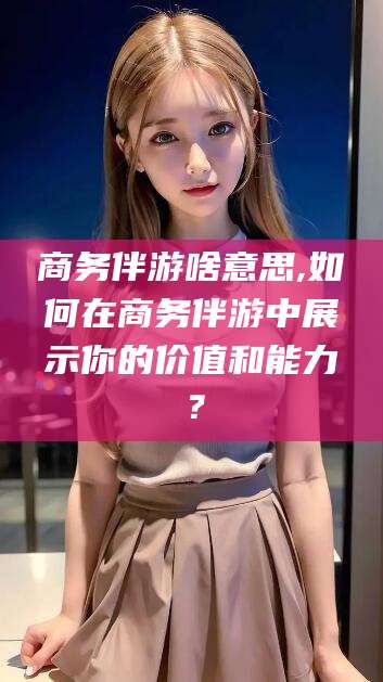 合肥商务伴游啥意思,如何在商务伴游中展示你的价值和能力？