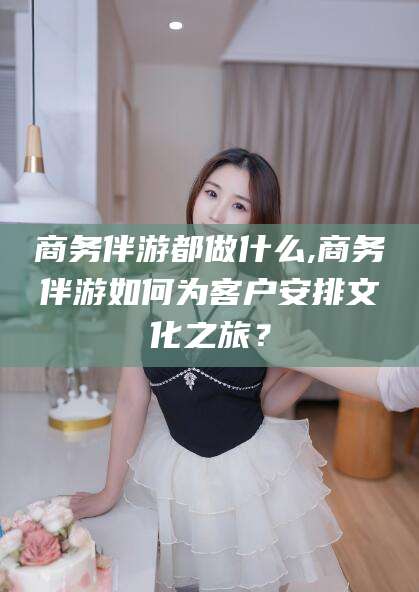 合肥商务伴游都做什么,商务伴游如何为客户安排文化之旅？