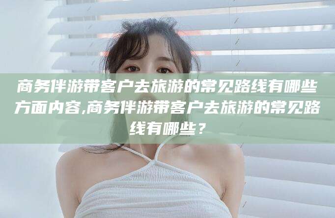 合肥商务伴游带客户去旅游的常见路线有哪些方面内容,商务伴游带客户去旅游的常见路线有哪些？