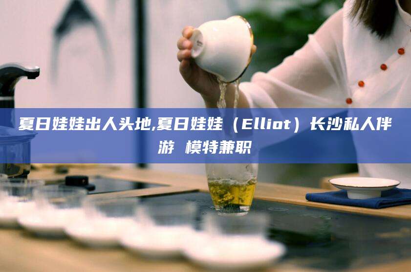 合肥夏日娃娃出人头地,夏日娃娃（Elliot）长沙私人伴游 模特兼职