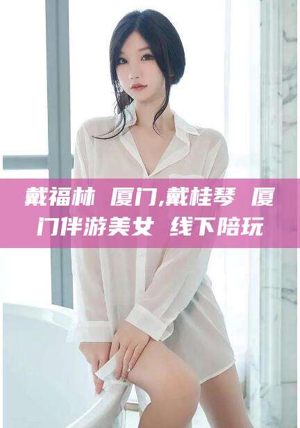 合肥戴福林 厦门,戴桂琴 厦门伴游美女 线下陪玩
