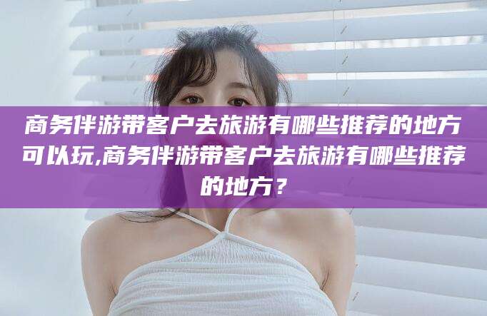 合肥商务伴游带客户去旅游有哪些推荐的地方可以玩,商务伴游带客户去旅游有哪些推荐的地方？