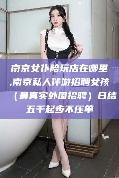 合肥南京女仆陪玩店在哪里,南京私人伴游招聘女孩（最真实外围招聘）日结五千起步不压单