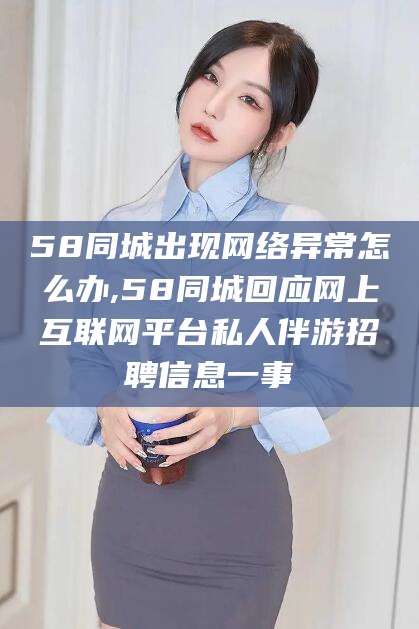 合肥58同城出现网络异常怎么办,58同城回应网上互联网平台私人伴游招聘信息一事