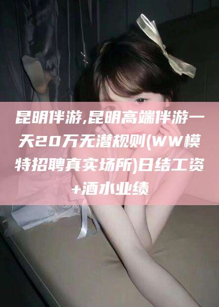 合肥昆明伴游,昆明高端伴游一天20万无潜规则(WW模特招聘真实场所)日结工资+酒水业绩