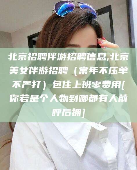 合肥北京招聘伴游招聘信息,北京美女伴游招聘（常年不压单不严打）包住上班零费用[你若是个人物到哪都有人前呼后拥]