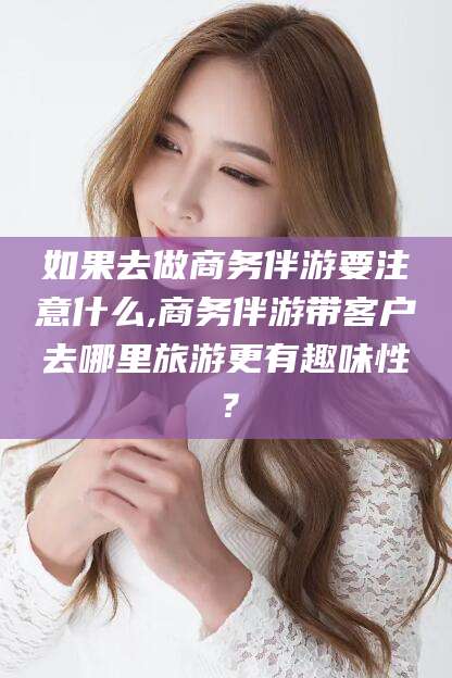 合肥如果去做商务伴游要注意什么,商务伴游带客户去哪里旅游更有趣味性？