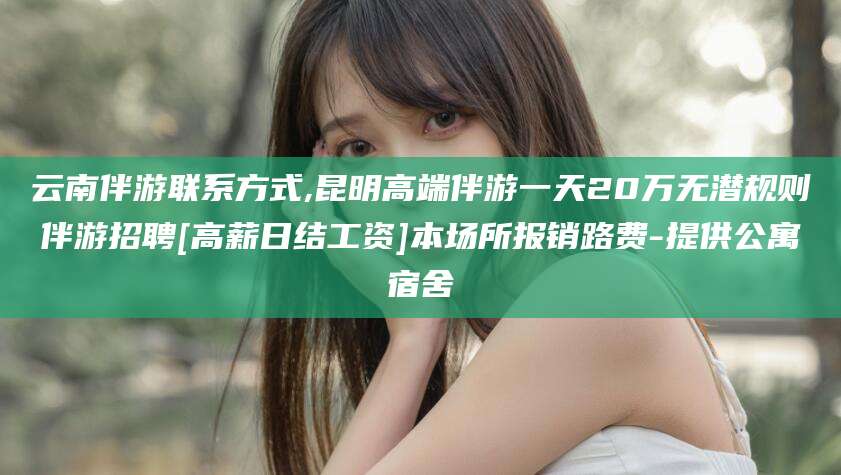 合肥云南伴游联系方式,昆明高端伴游一天20万无潜规则伴游招聘[高薪日结工资]本场所报销路费-提供公寓宿舍