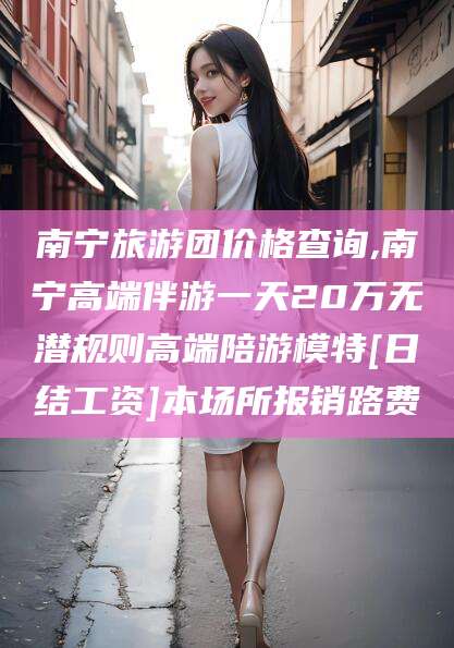 合肥南宁旅游团价格查询,南宁高端伴游一天20万无潜规则高端陪游模特[日结工资]本场所报销路费