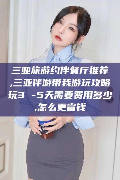 合肥三亚旅游约伴餐厅推荐,三亚伴游带我游玩攻略玩3 -5天需要费用多少,怎么更省钱