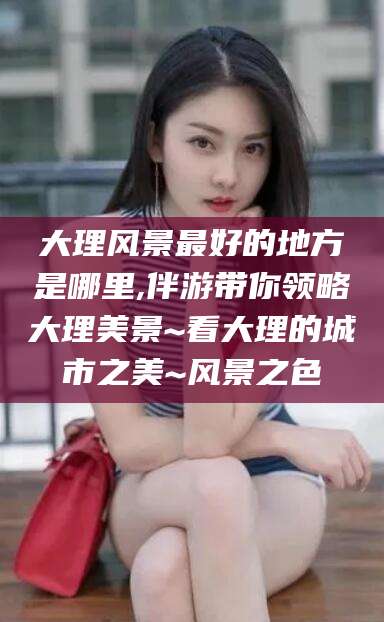 合肥大理风景最好的地方是哪里,伴游带你领略大理美景~看大理的城市之美~风景之色