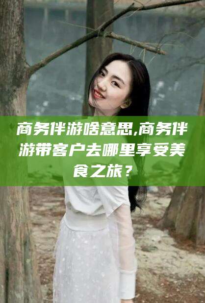 合肥商务伴游啥意思,商务伴游带客户去哪里享受美食之旅？