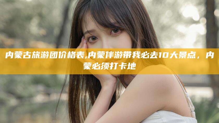 合肥内蒙古旅游团价格表,内蒙伴游带我必去10大景点，内蒙必须打卡地