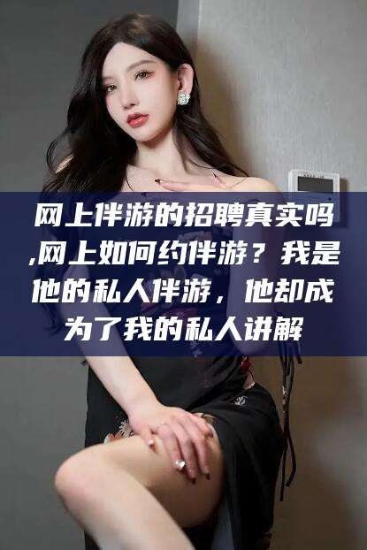 合肥网上伴游的招聘真实吗,网上如何约伴游？我是他的私人伴游，他却成为了我的私人讲解