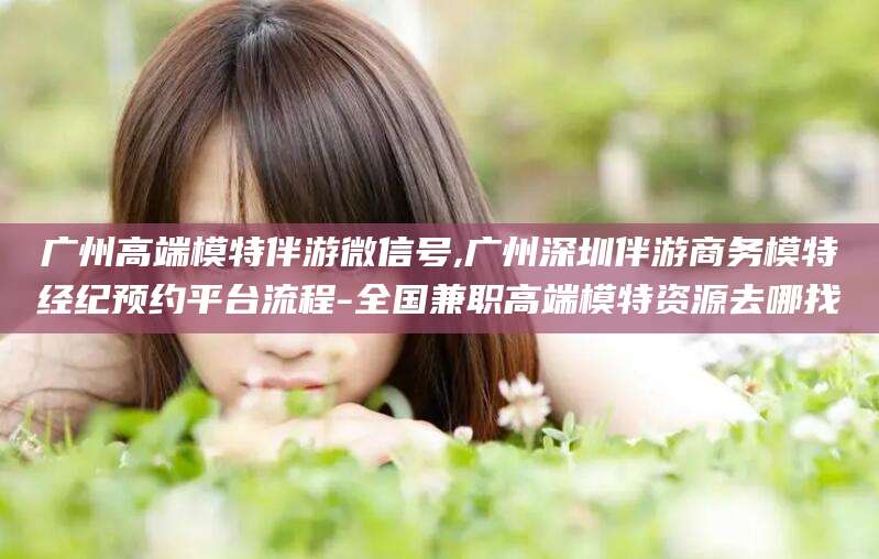合肥广州高端模特伴游微信号,广州深圳伴游商务模特经纪预约平台流程-全国兼职高端模特资源去哪找
