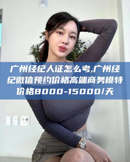 合肥广州经纪人证怎么考,广州经纪微信预约价格高端商务模特价格8000-15000/天