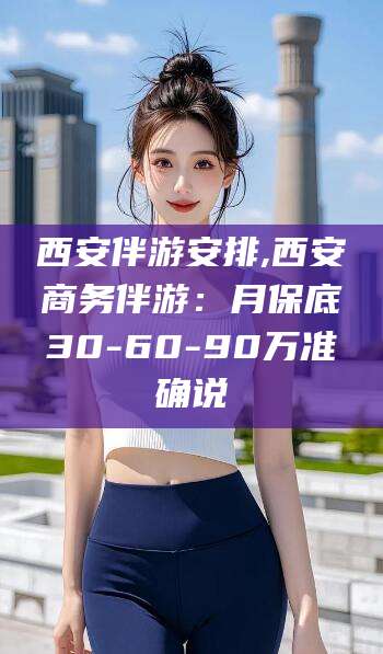 合肥西安伴游安排,西安商务伴游：月保底30-60-90万准确说
