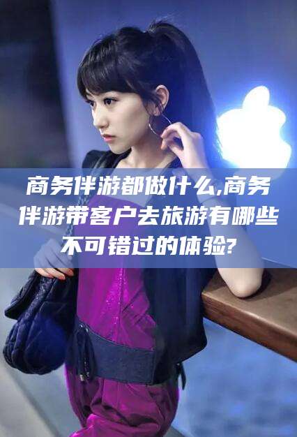 合肥商务伴游都做什么,商务伴游带客户去旅游有哪些不可错过的体验?
