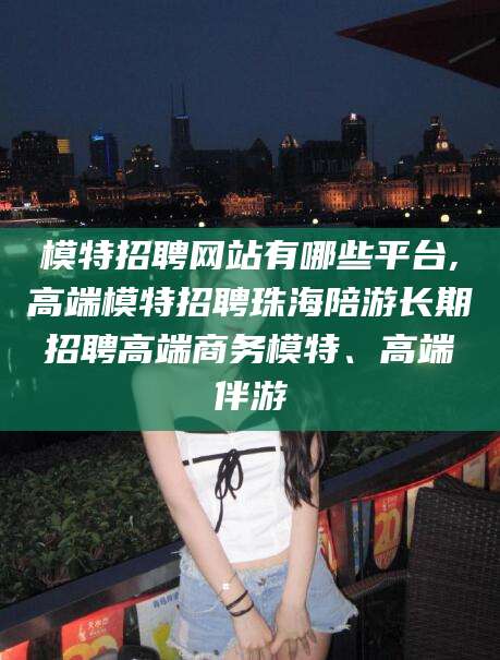 合肥模特招聘网站有哪些平台,高端模特招聘珠海陪游长期招聘高端商务模特、高端伴游
