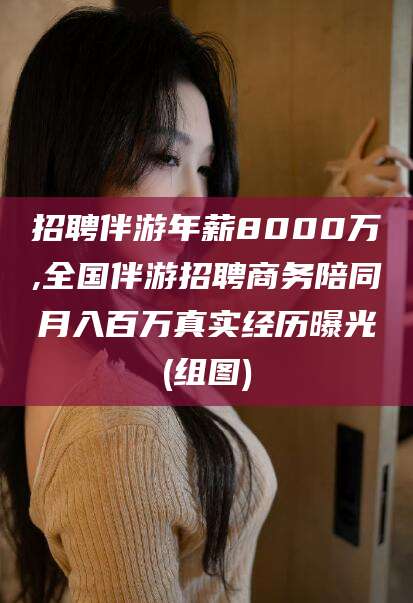 合肥招聘伴游年薪8000万,全国伴游招聘商务陪同月入百万真实经历曝光(组图)