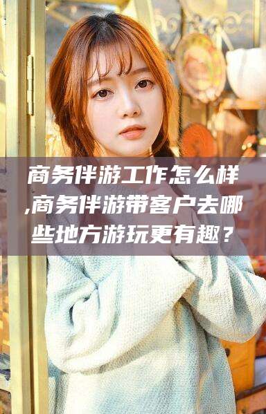 合肥商务伴游工作怎么样,商务伴游带客户去哪些地方游玩更有趣？