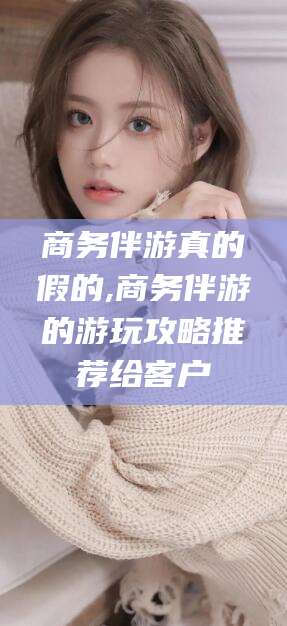 合肥商务伴游真的假的,商务伴游的游玩攻略推荐给客户