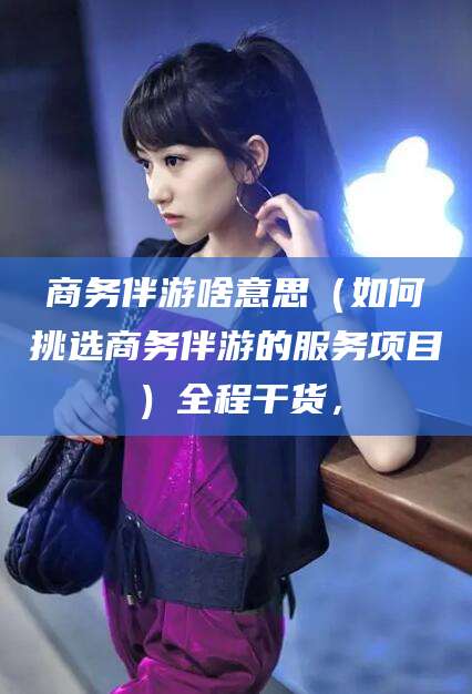 合肥商务伴游啥意思（如何挑选商务伴游的服务项目）全程干货，