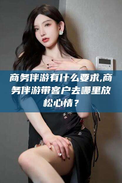 合肥商务伴游有什么要求,商务伴游带客户去哪里放松心情？