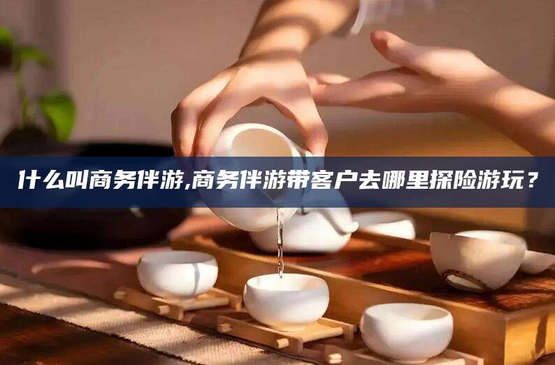 合肥什么叫商务伴游,商务伴游带客户去哪里探险游玩？